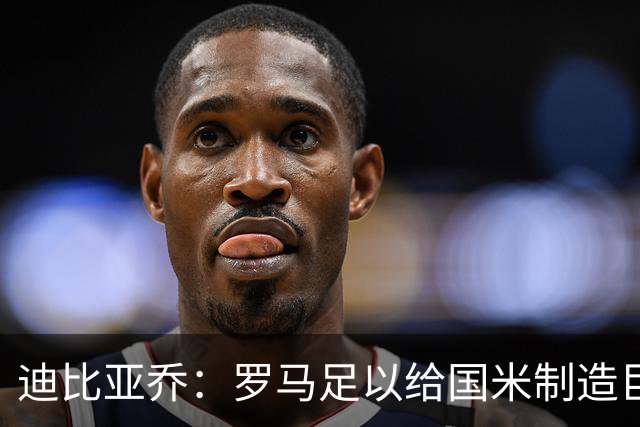 迪比亚乔：罗马足以给国米制造巨大麻烦，他们的对决会很精彩